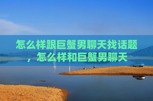 怎么样跟巨蟹男聊天找话题，怎么样和巨蟹男聊天