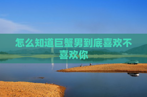 怎么知道巨蟹男到底喜欢不喜欢你