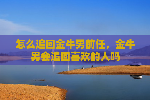 怎么追回金牛男前任，金牛男会追回喜欢的人吗
