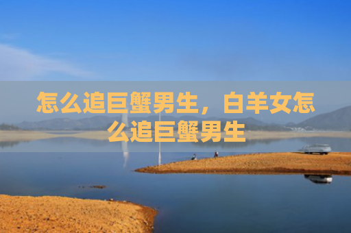 怎么追巨蟹男生，白羊女怎么追巨蟹男生