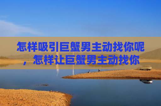 怎样吸引巨蟹男主动找你呢，怎样让巨蟹男主动找你