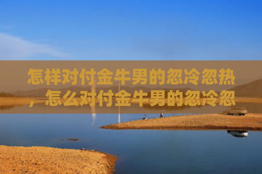 怎样对付金牛男的忽冷忽热，怎么对付金牛男的忽冷忽热