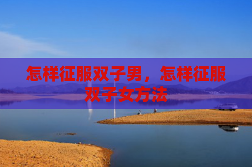 怎样征服双子男，怎样征服双子女方法