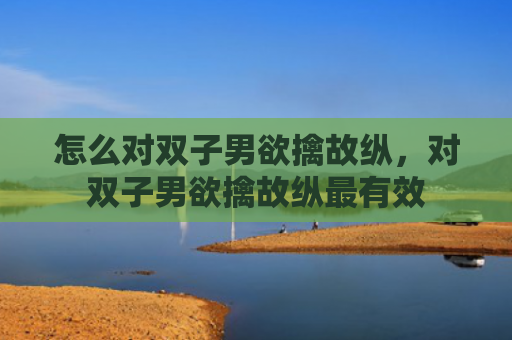 怎么对双子男欲擒故纵，对双子男欲擒故纵最有效
