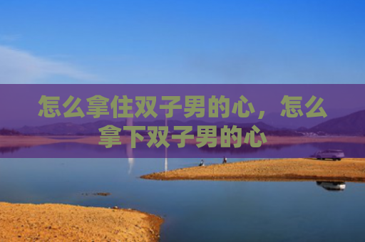 怎么拿住双子男的心，怎么拿下双子男的心