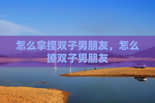 怎么拿捏双子男朋友，怎么撩双子男朋友