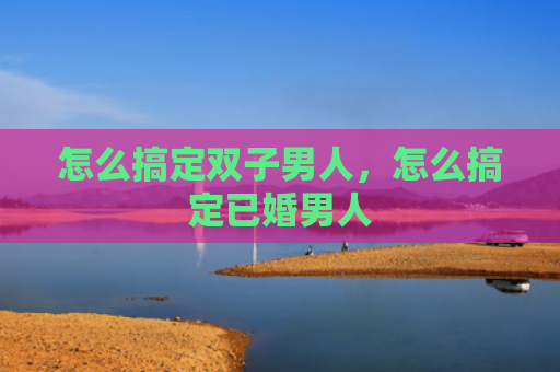 怎么搞定双子男人，怎么搞定已婚男人
