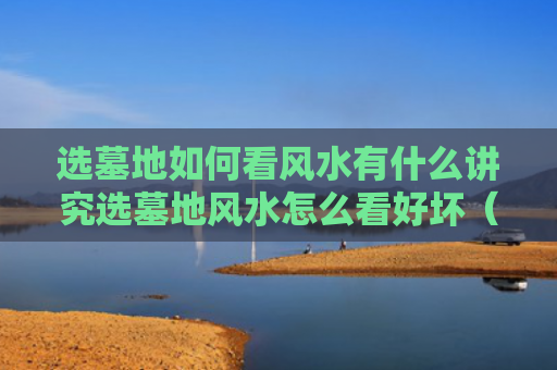 选墓地如何看风水有什么讲究选墓地风水怎么看好坏（如何选墓地风水宝地视频）
