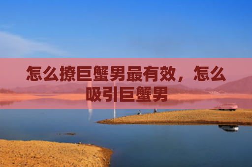怎么撩巨蟹男最有效，怎么吸引巨蟹男