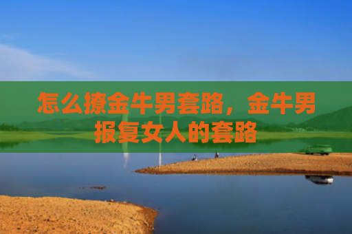 怎么撩金牛男套路，金牛男报复女人的套路