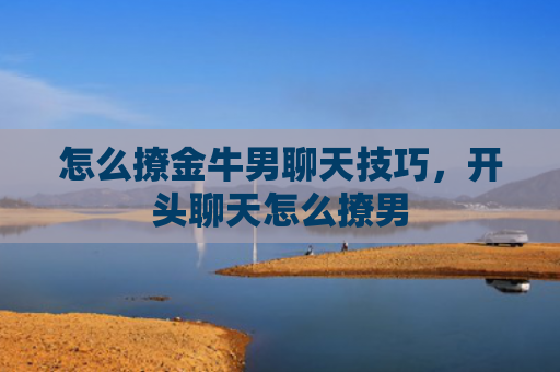 怎么撩金牛男聊天技巧，开头聊天怎么撩男