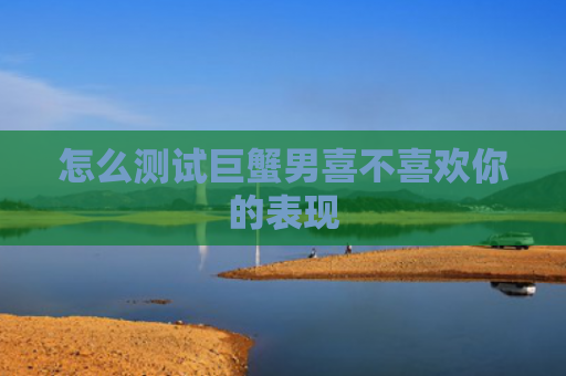 怎么测试巨蟹男喜不喜欢你的表现
