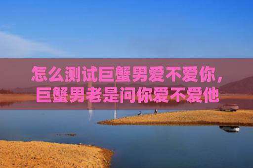 怎么测试巨蟹男爱不爱你，巨蟹男老是问你爱不爱他