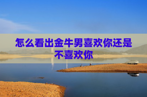 怎么看出金牛男喜欢你还是不喜欢你