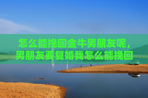 怎么能挽回金牛男朋友呢，男朋友要复婚我怎么能挽回