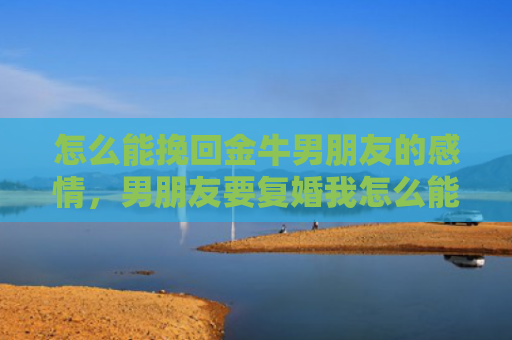 怎么能挽回金牛男朋友的感情，男朋友要复婚我怎么能挽回