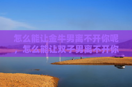 怎么能让金牛男离不开你呢，怎么能让双子男离不开你