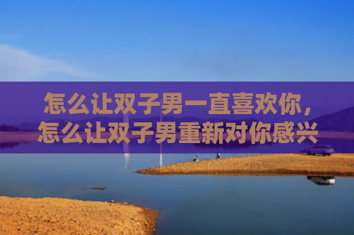 怎么让双子男一直喜欢你，怎么让双子男重新对你感兴趣