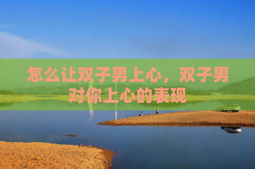 怎么让双子男上心，双子男对你上心的表现