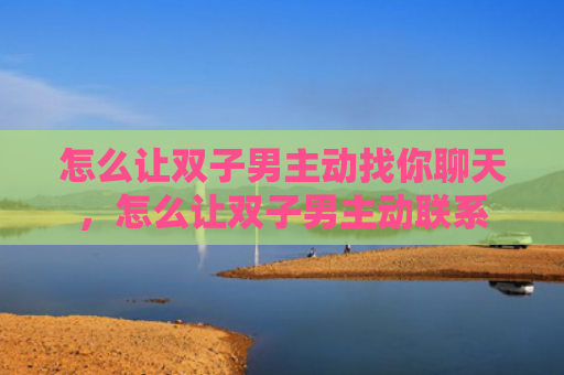怎么让双子男主动找你聊天，怎么让双子男主动联系