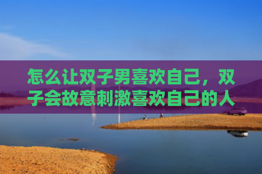 怎么让双子男喜欢自己，双子会故意刺激喜欢自己的人吗