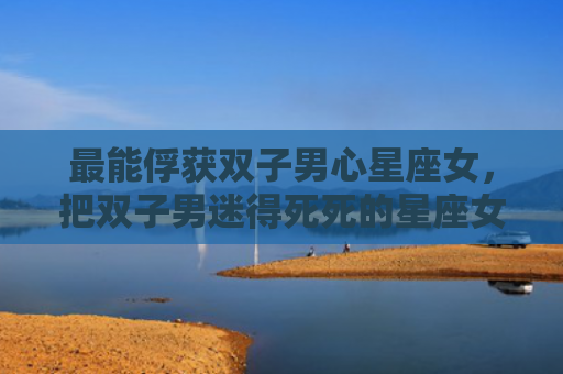 最能俘获双子男心星座女，把双子男迷得死死的星座女