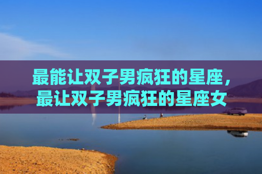最能让双子男疯狂的星座，最让双子男疯狂的星座女