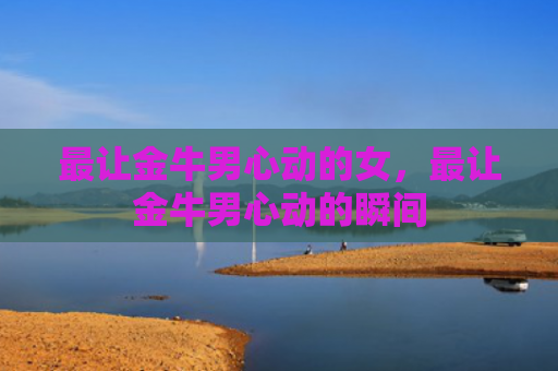 最让金牛男心动的女，最让金牛男心动的瞬间