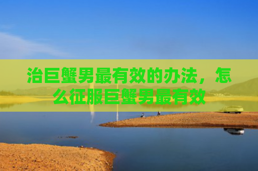 治巨蟹男最有效的办法，怎么征服巨蟹男最有效