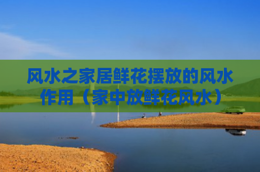 风水之家居鲜花摆放的风水作用（家中放鲜花风水）