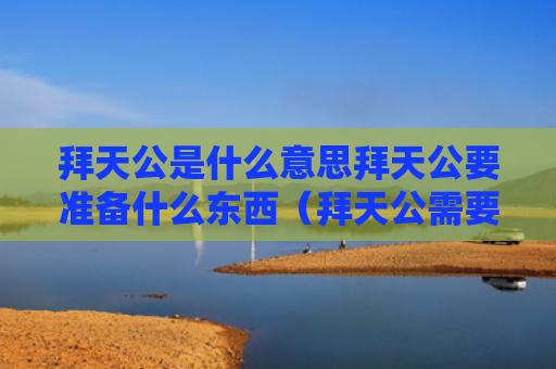 拜天公是什么意思拜天公要准备什么东西（拜天公需要哪些东西）