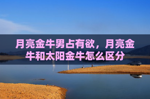 月亮金牛男占有欲，月亮金牛和太阳金牛怎么区分