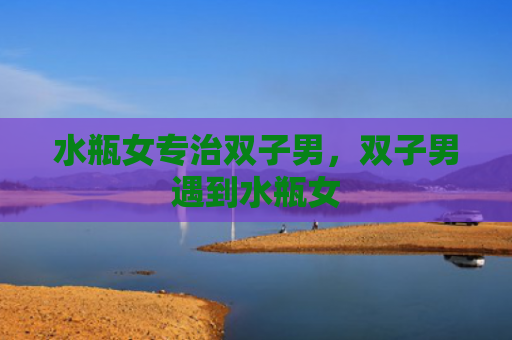 水瓶女专治双子男，双子男遇到水瓶女