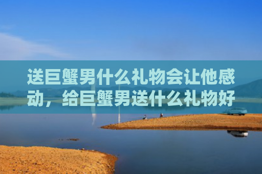 送巨蟹男什么礼物会让他感动，给巨蟹男送什么礼物好