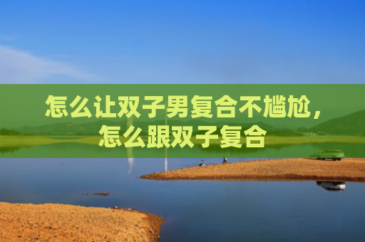 怎么让双子男复合不尴尬，怎么跟双子复合