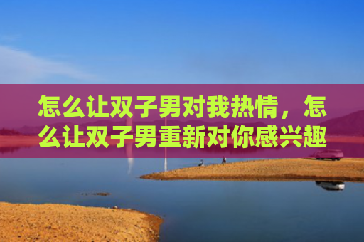 怎么让双子男对我热情，怎么让双子男重新对你感兴趣