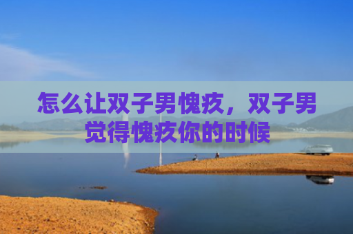 怎么让双子男愧疚，双子男觉得愧疚你的时候