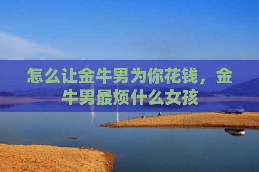 怎么让金牛男为你花钱，金牛男最烦什么女孩