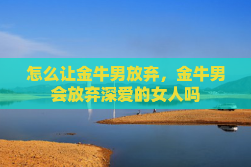 怎么让金牛男放弃，金牛男会放弃深爱的女人吗