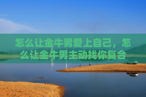 怎么让金牛男爱上自己，怎么让金牛男主动找你复合