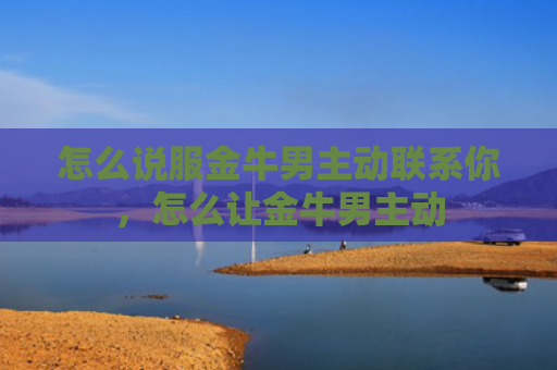 怎么说服金牛男主动联系你，怎么让金牛男主动