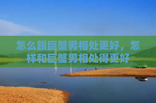 怎么跟巨蟹男相处更好，怎样和巨蟹男相处得更好