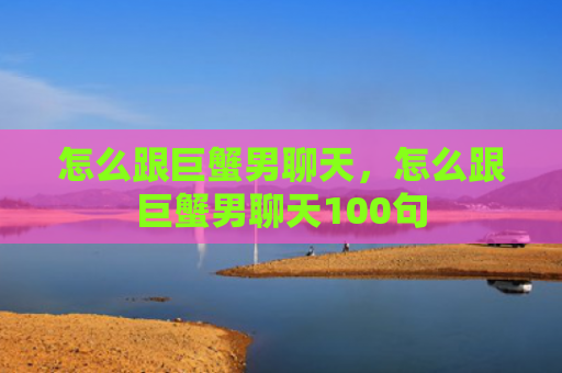 怎么跟巨蟹男聊天，怎么跟巨蟹男聊天100句