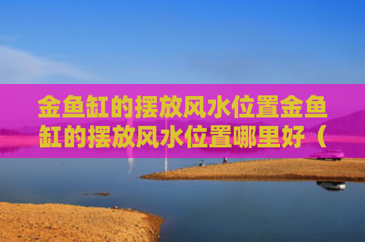金鱼缸的摆放风水位置金鱼缸的摆放风水位置哪里好（金鱼缸摆放在家里什么方位）