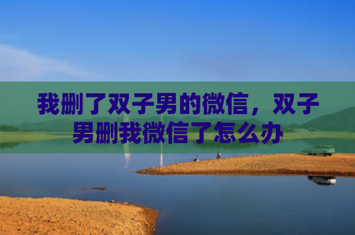 我删了双子男的微信，双子男删我微信了怎么办