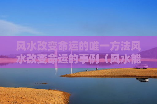 风水改变命运的唯一方法风水改变命运的事例（风水能改善人的命运吗）
