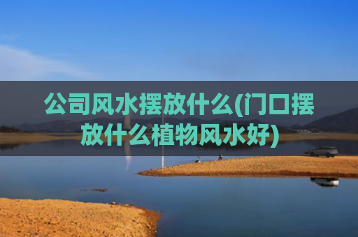 公司风水摆放什么(门口摆放什么植物风水好)