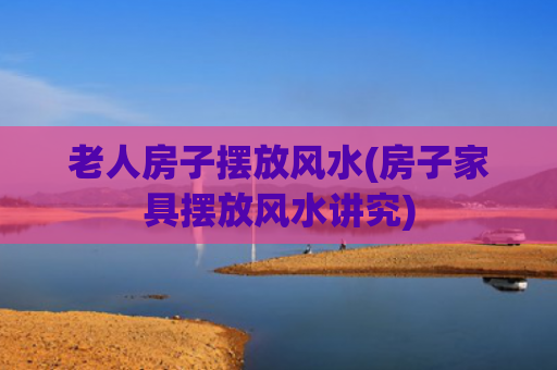 老人房子摆放风水(房子家具摆放风水讲究)
