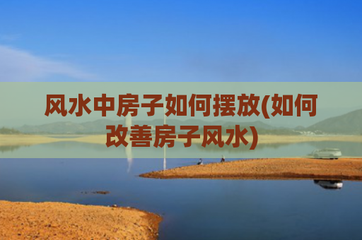 风水中房子如何摆放(如何改善房子风水)