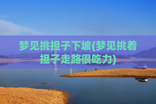 梦见挑担子下坡(梦见挑着担子走路很吃力)